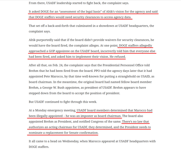 Text from article(edited for length):
From there, USADF leadership started to fight back...

It asked DOGE for an “assessment of the legal basis” of Altik’s vision for the agency and said that DOGE staffers would need security clearances to access agency data.

That set off a back-and-forth that culminated in a showdown at USADF headquarters...

Altik purportedly said that if the board didn’t provide waivers for security clearances, he would have the board fired... At one point, DOGE staffers allegedly approached a GOP appointee on the USADF board, incorrectly told him that everyone else had been fired, and asked him to implement their vision. He refused.

After all that, on Feb. 24, the complaint says that the Presidential Personnel Office told Brehm that he had been fired from the board. PPO told the agency days later that it had appointed Pete Marocco, by that time well-known for putting a stranglehold on USAID, as board chairman. In the meantime, the original board had named fellow board member Brehm... as president of USADF...

USADF board members determined that Marocco had been illegally appointed – he was an imposter as board chairman. The board also appointed Brehm as President, and notified Congress of the same. There’s no law that authorizes an acting chairman for USADF, they determined, and the President needs to nominate a replacement for Senate confirmation.

It all came to a head on Wednesday, when Marocco appeared at USADF headquarters with DOGE staffers. 