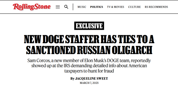 Headline from Rolling Stone: Exclusive;
New DOGE Staffer Has Ties to a Sanctioned Russian Oligarch

Sam Corcos, a new member of Elon Musk’s DOGE team, reportedly showed up at the IRS demanding detailed info about American taxpayers to hunt for fraud

by Jacqueline Sweet
March 7, 2025