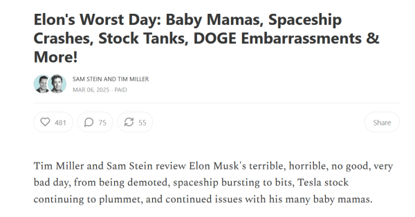 Headline and text:
Elon's Worst Day: Baby Mamas, Spaceship Crashes, Stock Tanks, DOGE Embarrassments & More!

by Sam Stein and Tim Miller
Mar 06, 2025

Tim Miller and Sam Stein review Elon Musk's terrible, horrible, no good, very bad day, from being demoted, spaceship bursting to bits, Tesla stock continuing to plummet, and continued issues with his many baby mamas.