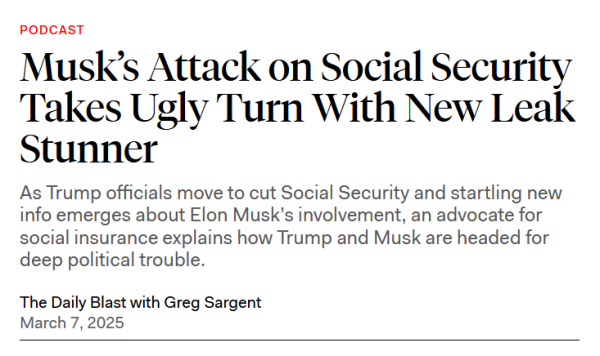 Headline: PODCAST
Musk’s Attack on Social Security Takes Ugly Turn With New Leak Stunner

As Trump officials move to cut Social Security and startling new info emerges about Elon Musk’s involvement, an advocate for social insurance explains how Trump and Musk are headed for deep political trouble.

The Daily Blast with Greg Sargent
March 7, 2025