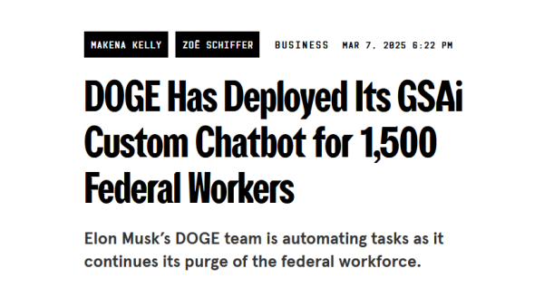 Headline:
DOGE Has Deployed Its GSAi Custom Chatbot for 1,500 Federal Workers

Elon Musk’s DOGE team is automating tasks as it continues its purge of the federal workforce.

by Makena Kelly and Zoë Schiffer
Business
Mar 7, 2025 6:22 PM