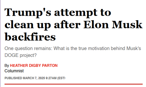 Headline:
Trump's attempt to clean up after Elon Musk backfires

One question remains: What is the true motivation behind Musk's DOGE project?

By Heather Digby Parton
Columnist
Published March 7, 2025 9:27AM (EST)