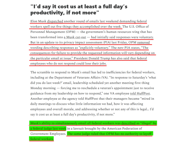 Headline and text(edited for length):
"I’d say it cost us at least a full day’s productivity, if not more"

Elon Musk dispatched another round of emails last weekend demanding federal workers spell out five things they accomplished over the week. The U.S. Office of Personnel Management (OPM) — the government’s human resources wing that has been transformed into a Musk cut-out — had initially said responses were voluntary. But in an update to its privacy impact assessment (PIA) last Friday, OPM removed wording describing responses as “explicitly voluntary.” The new PIA states, “The consequences for failure to provide the requested information will vary depending on the particular email at issue.” President Donald Trump has also said that federal employees who do not respond could lose their jobs.

The scramble to respond to Musk’s email has led to inefficiencies for federal workers, including at the Dept of Veterans Affairs (VA)... Another employee at the agency told HuffPost that their managers became “mired in daily meetings to discuss ... how it was affecting employees and overall morale, and addressing whether or not any of this is legal… I’d say it cost us at least a full day’s productivity, if not more.”

Musk’s ability to simultaneously email all federal workers was described as “illegal” by a federal judge last week in a lawsuit brought by the American Federation of Government Employees. The same judge ruled that OPM has no authority to layoff federal workers.