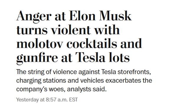 Headline:
Anger at Elon Musk turns violent with molotov cocktails and gunfire at Tesla lots

The string of violence against Tesla storefronts, charging stations and vehicles exacerbates the company’s woes, analysts said.

Yesterday at 8:57 a.m. EST