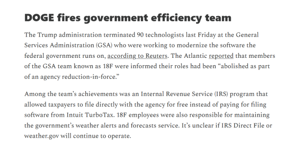 Headline and text:
DOGE fires government efficiency team

The Trump administration terminated 90 technologists last Friday at the General Services Administration (GSA) who were working to modernize the software the federal government runs on, according to Reuters. The Atlantic reported that members of the GSA team known as 18F were informed their roles had been “abolished as part of an agency reduction-in-force.”

Among the team’s achievements was an Internal Revenue Service (IRS) program that allowed taxpayers to file directly with the agency for free instead of paying for filing software from Intuit TurboTax. 18F employees were also responsible for maintaining the government’s weather alerts and forecasts service. It’s unclear if IRS Direct File or weather.gov will continue to operate.