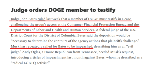 Headline and text:
Judge orders DOGE member to testify

Judge John Bates ruled last week that a member of DOGE must testify in a case challenging the group’s access at the Consumer Financial Protection Bureau and the Departments of Labor and Health and Human Services. A federal judge of the U.S. District Court for the District of Columbia, Bates said the deposition would be “necessary to determine the contours of the agency actions that plaintiffs challenge.” Musk has repeatedly called for Bates to be impeached, describing him as an “evil judge.” Andy Ogles, a House Republican from Tennessee, heeded Musk’s request, introducing articles of impeachment last month against Bates, whom he described as a “radical LGBTQ activist.”