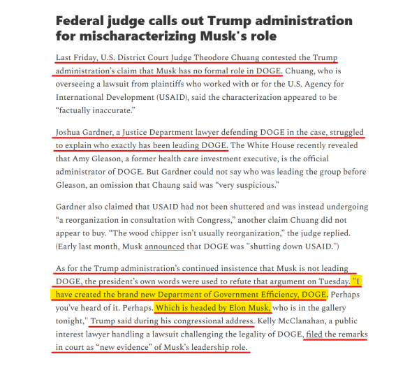 Headline and text(edited for length):
Federal judge calls out Trump administration for mischaracterizing Musk's role

Last Friday, U.S. District Court Judge Theodore Chuang contested the Trump administration’s claim that Musk has no formal role in DOGE. Chuang, who is overseeing a lawsuit from plaintiffs who worked with or for USAID, said the characterization appeared to be “factually inaccurate.”

Joshua Gardner, a Justice Dept lawyer defending DOGE in the case, struggled to explain who exactly has been leading DOGE....

Gardner also claimed that USAID had not been shuttered and was instead undergoing “a reorganization in consultation with Congress,” another claim Chuang did not appear to buy. “The wood chipper isn’t usually reorganization,” the judge replied. (Early last month, Musk announced that DOGE was "shutting down USAID.")

As for the Trump administration’s continued insistence that Musk is not leading DOGE, the president’s own words were used to refute that argument on Tuesday. "I have created the brand new Department of Government Efficiency, DOGE. Perhaps you’ve heard of it. Perhaps. Which is headed by Elon Musk, who is in the gallery tonight," Trump said during his congressional address. Kelly McClanahan, a public interest lawyer handling a lawsuit challenging the legality of DOGE, filed the remarks in court as “new evidence” of Musk’s leadership role.