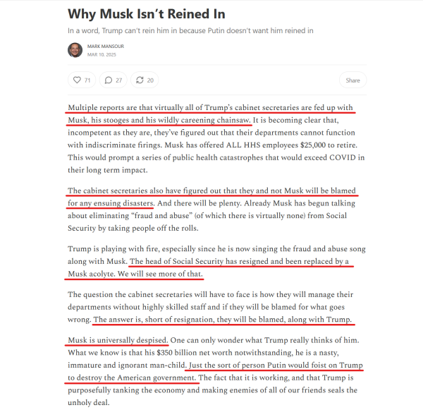 Headline and text(edited for length):
Why Musk Isn’t Reined In
In a word, Trump can’t rein him in because Putin doesn’t want him reined in

by Mark Mansour
Mar 10, 2025

Multiple reports are that virtually all of Trump’s cabinet secretaries are fed up with Musk, his stooges and his wildly careening chainsaw. It is becoming clear that, incompetent as they are, they’ve figured out that their departments cannot function with indiscriminate firings. Musk has offered ALL HHS employees $25,000 to retire. This would prompt a series of public health catastrophes that would exceed COVID in their long term impact.

The cabinet secretaries also have figured out that they and not Musk will be blamed for any ensuing disasters...

Trump is playing with fire, especially since he is now singing the fraud and abuse song along with Musk. The head of Social Security has resigned and been replaced by a Musk acolyte. We will see more of that.

The question the cabinet secretaries will have to face is how they will manage their departments without highly skilled staff and if they will be blamed for what goes wrong. The answer is, short of resignation, they will be blamed, along with Trump.

Musk is universally despised... he is a nasty, immature and ignorant man-child. Just the sort of person Putin would foist on Trump to destroy the American government. The fact that it is working, and that Trump is purposefully tanking the economy and making enemies of all of our friends seals the unholy deal.