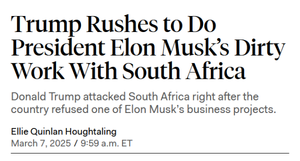 Headline:
Trump Rushes to Do President Elon Musk’s Dirty Work With South Africa

Donald Trump attacked South Africa right after the country refused one of Elon Musk’s business projects.

by Ellie Quinlan Houghtaling
March 7, 2025 / 9:59 a.m. ET