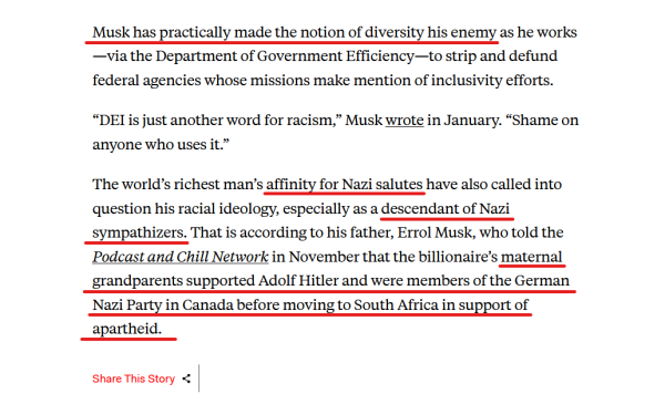 Text from article:
Musk has practically made the notion of diversity his enemy as he works—via the Department of Government Efficiency—to strip and defund federal agencies whose missions make mention of inclusivity efforts.

“DEI is just another word for racism,” Musk wrote in January. “Shame on anyone who uses it.”

The world’s richest man’s affinity for Nazi salutes have also called into question his racial ideology, especially as a descendant of Nazi sympathizers. That is according to his father, Errol Musk, who told the Podcast and Chill Network in November that the billionaire’s maternal grandparents supported Adolf Hitler and were members of the German Nazi Party in Canada before moving to South Africa in support of apartheid.