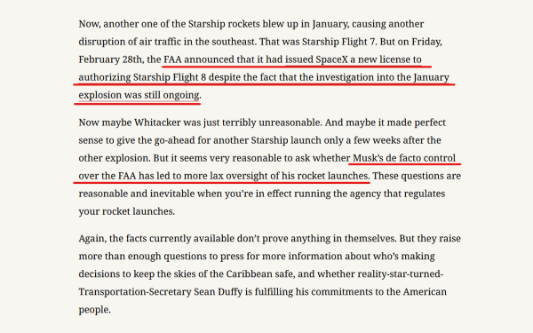 Text from article:
Now, another one of the Starship rockets blew up in January, causing another disruption of air traffic in the southeast. That was Starship Flight 7. But on Friday, February 28th, the FAA announced that it had issued SpaceX a new license to authorizing Starship Flight 8 despite the fact that the investigation into the January explosion was still ongoing.

Now maybe Whitacker was just terribly unreasonable. And maybe it made perfect sense to give the go-ahead for another Starship launch only a few weeks after the other explosion. But it seems very reasonable to ask whether Musk’s de facto control over the FAA has led to more lax oversight of his rocket launches. These questions are reasonable and inevitable when you’re in effect running the agency that regulates your rocket launches.

Again, the facts currently available don’t prove anything in themselves. But they raise more than enough questions to press for more information about who’s making decisions to keep the skies of the Caribbean safe, and whether reality-star-turned-Transportation-Secretary Sean Duffy is fulfilling his commitments to the American people.