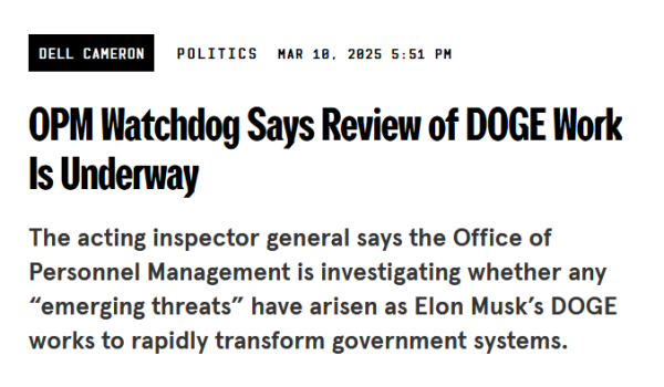 Headline from Wired:
OPM Watchdog Says Review of DOGE Work Is Underway

The acting inspector general says the Office of Personnel Management is investigating whether any “emerging threats” have arisen as Elon Musk’s DOGE works to rapidly transform government systems.

by Dell Cameron
Politics
Mar 10, 2025 5:51 PM