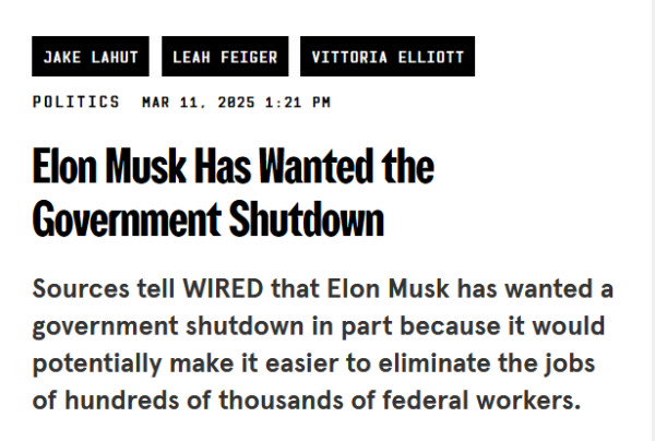 Headline from Wired:
Elon Musk Has Wanted the Government Shutdown

Sources tell WIRED that Elon Musk has wanted a government shutdown in part because it would potentially make it easier to eliminate the jobs of hundreds of thousands of federal workers. 

by Jake Lahut, Leah Feiger and Vittoria Elliott
Politics
Mar 11, 2025 1:21 PM