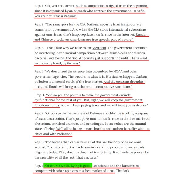 Text from article(edited for length):
Rep. 1 "Yes, you are correct, such a competition is rigged from the beginning, since it is organized by an oligarch who controls the government. He is fit. You are not. That is natural."

Rep. 2. "...National security is an inappropriate concern for government. And when the CIA stops international cybercrime against Americans, that's inappropriate interference in the internet. Russian and Chinese attacks on Americans are free speech, part of nature."

Rep. 3. "That's also why we have to cut Medicaid... And Social Security just supports the unfit. That's what we mean by fraud, by the way."

Rep. 4 "...the constant droughts, fires, and floods will bring out the best in competitive Americans."

"Rep. 1. “And so yes, the point is to make the government entirely dysfunctional for the rest of you. But, right, we will keep the government functional for us. You will keep paying taxes and we will treat you as drones."

Rep. 2. "...We'll all be facing a more bracing and authentic reality without cities and with radiation."

Rep. 3 "The bodies than can survive all of this are the only ones we want around. Yes, to be sure, the likely survivors are the people who are already oligarchs today. They dream a dream of immortality. It can only be proven by the mortality of all the rest. That's natural."

Rep. 4 "Of course we lie. Lying is good. Let science and the humanities compete with other opinions in a free market of ideas.