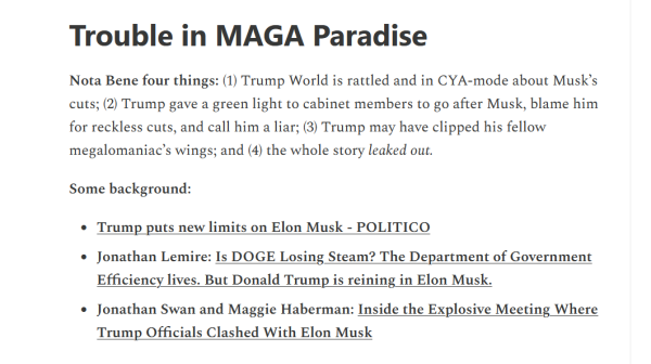 Heading and text from article:

Trouble in MAGA Paradise

Nota Bene four things: (1) Trump World is rattled and in CYA-mode about Musk’s cuts; (2) Trump gave a green light to cabinet members to go after Musk, blame him for reckless cuts, and call him a liar; (3) Trump may have clipped his fellow megalomaniac’s wings; and (4) the whole story leaked out.

Some background:

- Trump puts new limits on Elon Musk - POLITICO

- Jonathan Lemire: Is DOGE Losing Steam? The Department of Government Efficiency lives. But Donald Trump is reining in Elon Musk.

- Jonathan Swan and Maggie Haberman: Inside the Explosive Meeting Where Trump Officials Clashed With Elon Musk