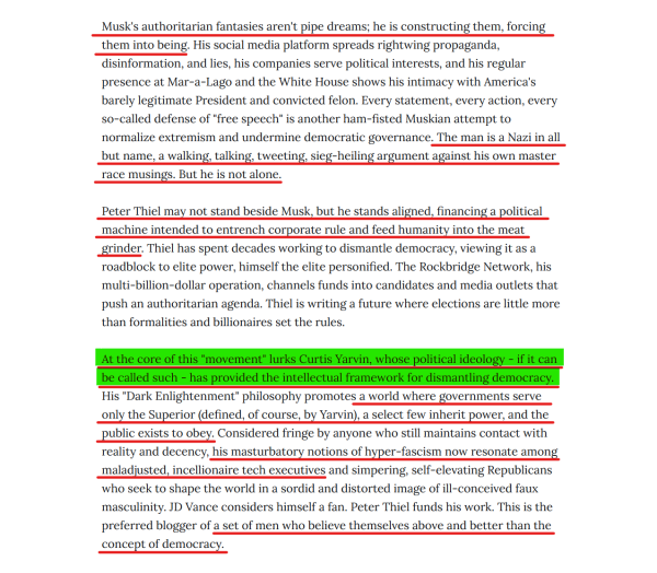 Text(edited for length):
Musk's authoritarian fantasies aren't pipe dreams; he is constructing them, forcing them into being. His social media platform spreads rightwing propaganda, disinformation, and lies, his companies serve political interests... Every statement, every action, every so-called defense of "free speech" is another ham-fisted Muskian attempt to normalize extremism and undermine democratic governance. The man is a Nazi in all but name, a walking, talking, tweeting, sieg-heiling argument against his own master race musings. But he is not alone.

Peter Thiel may not stand beside Musk, but he stands aligned, financing a political machine intended to entrench corporate rule and feed humanity into the meat grinder. Thiel has spent decades working to dismantle democracy, viewing it as a roadblock to elite power, himself the elite personified...

At the core of this "movement" lurks Curtis Yarvin, whose political ideology - if it can be called such - has provided the intellectual framework for dismantling democracy. His "Dark Enlightenment" philosophy promotes a world where governments serve only the Superior (defined, of course, by Yarvin), a select few inherit power, and the public exists to obey. Considered fringe by anyone who still maintains contact with reality and decency, his masturbatory notions of hyper-fascism now resonate among maladjusted, incellionaire tech executives... a set of men who believe themselves above and better than the concept of democracy.