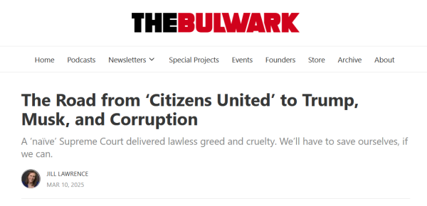 Headline from The Bulwark:
The Road from ‘Citizens United’ to Trump, Musk, and Corruption

A ‘naïve’ Supreme Court delivered lawless greed and cruelty. We’ll have to save ourselves, if we can.

by Jill Lawrence
Mar 10, 2025