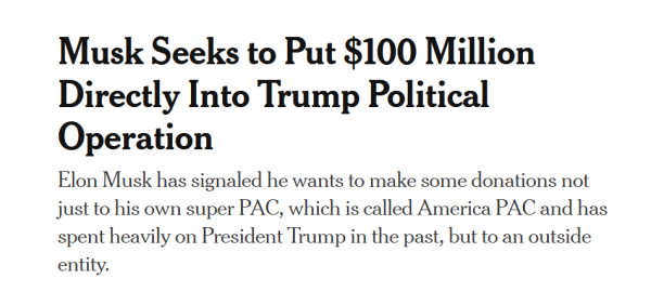 Headline:
Musk Seeks to Put $100 Million Directly Into Trump Political Operation

Elon Musk has signaled he wants to make some donations not just to his own super PAC, which is called America PAC and has spent heavily on President Trump in the past, but to an outside entity.