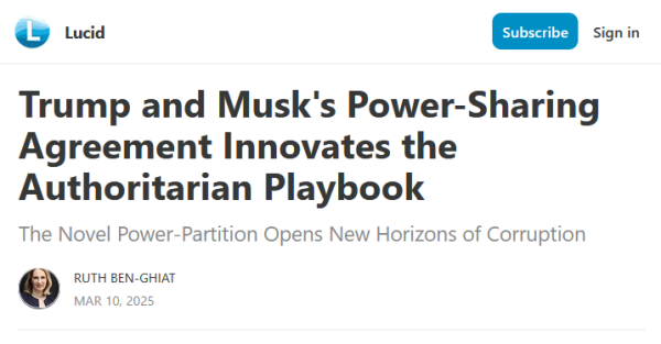 Headline from Lucid:
Trump and Musk's Power-Sharing Agreement Innovates the Authoritarian Playbook

The Novel Power-Partition Opens New Horizons of Corruption

by Ruth Ben-Ghiat
Mar 10, 2025