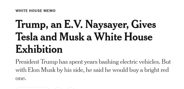 Headline: White House Memo

Trump, an E.V. Naysayer, Gives Tesla and Musk a White House Exhibition

President Trump has spent years bashing electric vehicles. But with Elon Musk by his side, he said he would buy a bright red one.