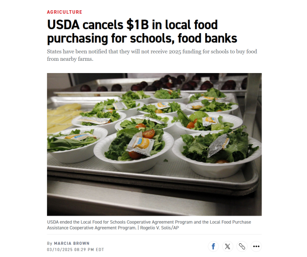 Headline and photo with caption.
Headline: Agriculture
USDA cancels $1B in local food purchasing for schools, food banks

States have been notified that they will not receive 2025 funding for schools to buy food from nearby farms.

By Marcia Brown
03/10/2025 08:29 PM EDT

Photo: Side salads sit on a tray.

Caption: USDA ended the Local Food for Schools Cooperative Agreement Program and the Local Food Purchase Assistance Cooperative Agreement Program. | Rogelio V. Solis/AP