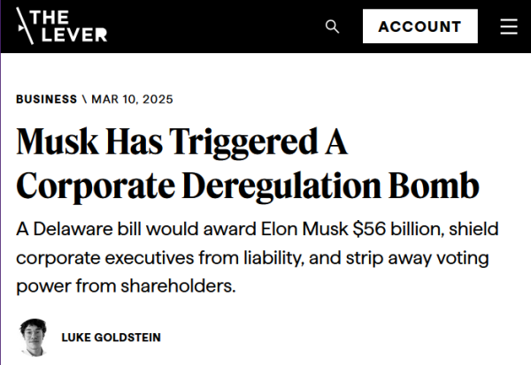 Headline from The Lever:
Business:
Musk Has Triggered A Corporate Deregulation Bomb

A Delaware bill would award Elon Musk $56 billion, shield corporate executives from liability, and strip away voting power from shareholders.

by Luke Goldstein
Mar 10, 2025