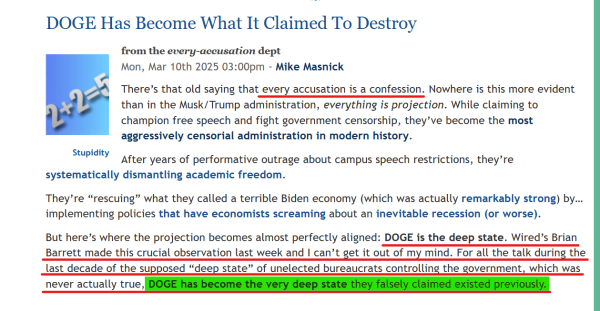 Headline and text from article:

Headline: 
DOGE Has Become What It Claimed To Destroy

from the every-accusation dept
Mon, Mar 10th 2025 03:00pm - Mike Masnick

Text:
There’s that old saying that every accusation is a confession. Nowhere is this more evident than in the Musk/Trump administration, everything is projection. While claiming to champion free speech and fight government censorship, they’ve become the most aggressively censorial administration in modern history.

After years of performative outrage about campus speech restrictions, they’re systematically dismantling academic freedom.

They’re “rescuing” what they called a terrible Biden economy (which was actually remarkably strong) by… implementing policies that have economists screaming about an inevitable recession (or worse).

But here’s where the projection becomes almost perfectly aligned: DOGE is the deep state. Wired’s Brian Barrett made this crucial observation last week and I can’t get it out of my mind. For all the talk during the last decade of the supposed “deep state” of unelected bureaucrats controlling the government, which was never actually true, DOGE has become the very deep state they falsely claimed existed previously.