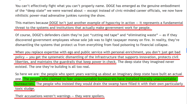 Text from article(edited for length):
...DOGE has emerged as the genuine embodiment of the “deep state” we were warned about — except instead of civic-minded career officials, we now have nihilistic power-mad adrenaline junkies running the show.

This matters because DOGE isn’t just another example of hypocrisy in action — it represents a fundamental threat to the systems and institutions that actually make government work for people.

Of course, DOGE’s defenders claim they’re just “cutting red tape” and “eliminating waste” — as if they discovered government employees whose sole job was to light taxpayer money on fire. In reality, they’re dismantling the systems that protect us from everything from food poisoning to financial collapse.

When you replace expertise with ego and public service with personal enrichment, you don’t just get bad policy — you get the systematic dismantling of the infrastructure that supports innovation, protects civil liberties, and maintains the guardrails that keep power in check. The deep state they imagined never existed. The one they’re building is all too real.

So here we are: the people who spent years warning us about an imaginary deep state have built an actual one. The people who claimed to fear unaccountable bureaucrats have installed literally unaccountable bureaucrats. The people who insisted they would drain the swamp have filled it with their own particularly toxic sludge.

Their accusations weren’t warnings — they were spoilers.