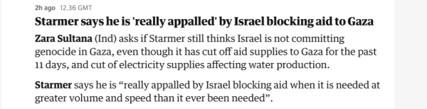 2hago 1236 GMT

Starmer says he is "really appalled’ by Israel blocking aid to Gaza
Zara Sultana (Ind) asks if Starmer still thinks Israel is not committing
genocide in Gaza, even though it has cut off aid supplies to Gaza for the past
11 days, and cut of electricity supplies affecting water production.

Starmer says he is “really appalled by Israel blocking aid when it is needed at
greater volume and speed than it ever been needed”.
