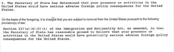 4.  The Secretary of State has determined that your presence or activities in the United States would have serious adverse foreign policy consequences for the United States.

On the basis of the foregoing, it is charged that you are subject to removal from the United States pursuant to the following provision(s) of law:
Section 237(a) (4) (C) (i) of the Immigration and Nationality Act, as amended, in that the Secretary of State has reasonable ground to believe that your presence or activities in the United Staes would have potentially serious adverse foreign policy consequences for the United States.