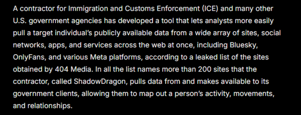 A contractor for Immigration and Customs Enforcement (ICE) and many other
U.S. government agencies has developed a tool that lets analysts more easily
pull a target individual's publicly available data from a wide array of sites, social
networks, apps, and services across the web at once, including Bluesky,
OnlyFans, and various Meta platforms, according to a leaked list of the sites
obtained by 404 Media. In all the list names more than 200 sites that the
contractor, called ShadowDragon, pulls data from and makes available to its.
government clients, allowing them to map out a person's activity, movements,
and relationships.
