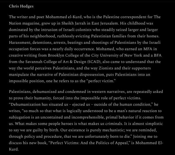 Chris Hedges

The writer and poet Mohammed el-Kurd, who is the Palestine correspondent for The
Nation magazine, grew up in Sheikh Jarrah in East Jerusalem. His childhood was
dominated by the intrusion of Israeli colonists who steadily seized larger and larger
parts of his neighborhood, ruthlessly evicting Palestinian families from their homes.
Harassment, detentions, arrests, beatings and shootings of Palestinians by the Israeli
occupation forces was a nearly daily occurrence. Mohamed, who earned an MFA in
creative writing from Brooklyn College of the City University of New York and a BFA
from the Savannah College of Art & Design (SCAD), also came to understand that the
way the world perceives Palestinians, and the way Zionists and their supporters
manipulate the narrative of Palestinian dispossession, puts Palestinians into an
impossible position, one he refers to as the “perfect victim.”

Palestinians, dehumanized and condemned in western narratives, are repeatedly asked
to prove their humanity, forced into the impossible role of perfect victims.
“Dehumanization has situated us - ejected us - outside of the human condition,” he
writes, “so much so that what is logically understood to be a man’s natural reaction to
subjugation is an uncontained and incomprehensible, primal behavior if it comes from
us. What makes some people heroes is what makes us criminals. It is almost simplistic
to say we are guilty by birth.
