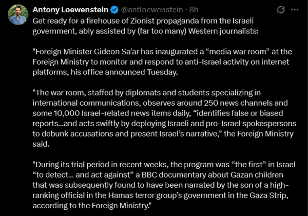 Antony Loewenstein
Get ready for a firehouse of Zionist propaganda from the Israeli government, ably assisted by (far too many) Western journalists:

"Foreign Minister Gideon Sa'ar has inaugurated a 'media war room' at the Foreign Ministry to monitor and respond to anti-Israel activity on internet platforms, his office announced Tuesday.

The war room, staffed by diplomats and students specialising in international communications, observes around 250 news channels and some 10,000 Israel-related news items daily, 'identifies false or biased reports ... and acts swiftly by deploying Israeli and pro-Israel spokespersons to debunk accusations and present Israel's narrative,' the Foreign Ministry said.

During its trial period in recent weeks, the program was 'the first' in Israel 'to detect ... and act against' a BBC documentary about Gazan children that was subsequently found to have been narrated by the song of a high-ranking official in the Hamas terror group's government in the Gaza Strip, according to the Foreign Ministry."