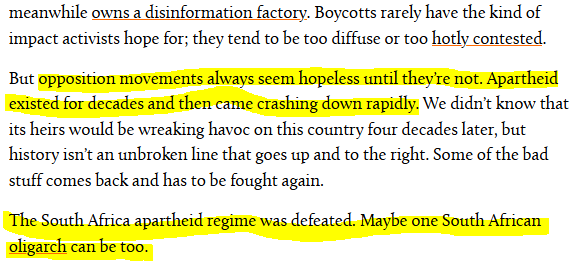 End of the linked articled: 

"Boycotts rarely have the kind of impact activists hope for; they tend to be too diffuse or too hotly contested.

But opposition movements always seem hopeless until they’re not. Apartheid existed for decades and then came crashing down rapidly. We didn’t know that its heirs would be wreaking havoc on this country four decades later, but history isn’t an unbroken line that goes up and to the right. Some of the bad stuff comes back and has to be fought again.

The South Africa apartheid regime was defeated. Maybe one South African oligarch can be too."