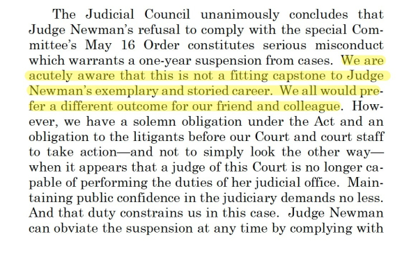 The Judicial Council unanimously concludes that
Judge Newman’s refusal to comply with the special Committee’s
May 16 Order constitutes serious misconduct
which warrants a one-year suspension from cases. We are
acutely aware that this is not a fitting capstone to Judge
Newman’s exemplary and storied career. We all would prefer
a different outcome for our friend and colleague. However,
we have a solemn obligation under the Act and an
obligation to the litigants before our Court and court staff
to take action—and not to simply look the other way—
when it appears that a judge of this Court is no longer capable
of performing the duties of her judicial office. Maintaining
public confidence in the judiciary demands no less.
And that duty constrains us in this case. Judge Newman
can obviate the suspension at any time by complying with