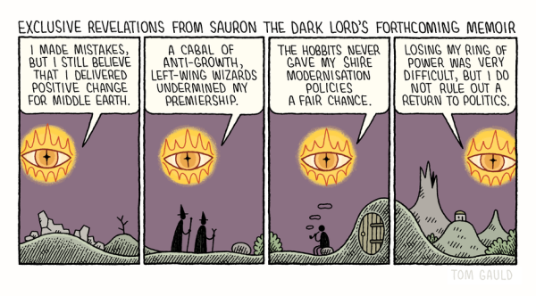 Tom Gauld on exclusive revelations from Sauron's memoirs - cartoon

Comic in four frames depicting ponderings and lamentings of Lord Sauron in the aftermath of  events described in "The Lord of the Rings" (will be soon available as a book of memoirs).

All four frames have The Eye of Sauron hovering above Middle Earth landscape showing plains, mountains, wizards and Hobbits. We follow Sauron's chain of thoughts: "I made mistakes, but I still believe that I delivered positive change for Middle Earth. A cabal of anti-growth, left-wing wizards undermined my premiership. The Hobbits never gave my Shire modernization policies a fair chance. Losing my Ring of Power was very difficult, but I do not rule out a return to politics."