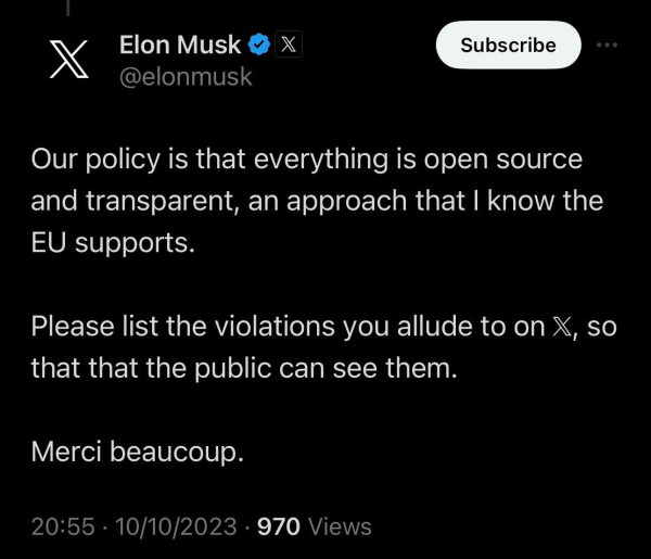 X Elon Musk & X

@elonmusk

Our policy is that everything is open source and transparent, an approach that | know the EU supports.

Please list the violations you allude to on X, so that that the public can see them.

Merci beaucoup.

20:55 - 10/10/2023 - 970 Views 