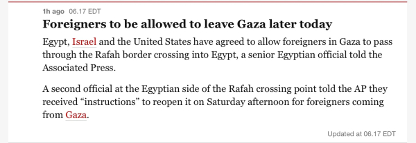 
Foreigners to be allowed to leave Gaza later today
Egypt, Israel and the United States have agreed to allow foreigners in Gaza to pass
through the Rafah border crossing into Egypt, a senior Egyptian official told the
Associated Press.
A second official at the Egyptian side of the Rafah crossing point told the AP they
received “instructions” to reopen it on Saturday afternoon for foreigners coming
from Gaza.

